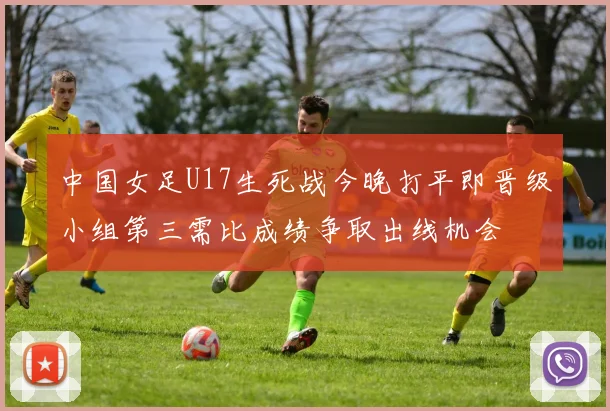 中国女足U17生死战今晚打平即晋级小组第三需比成绩争取出线机会