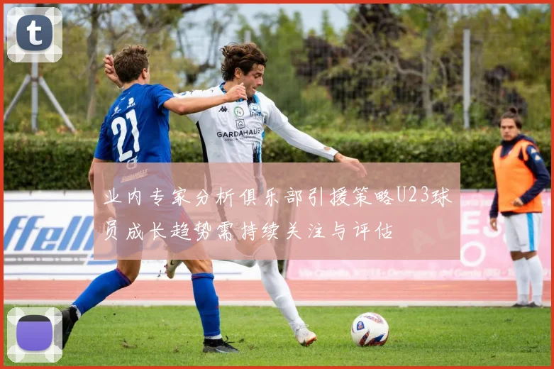 业内专家分析俱乐部引援策略U23球员成长趋势需持续关注与评估
