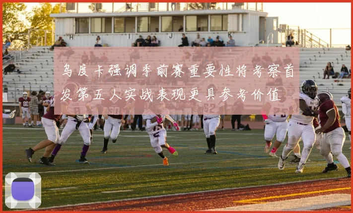 乌度卡强调季前赛重要性将考察首发第五人实战表现更具参考价值