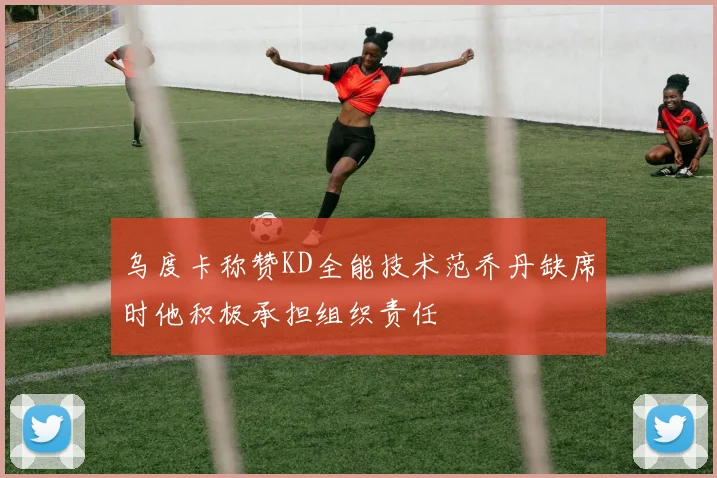 乌度卡称赞KD全能技术范乔丹缺席时他积极承担组织责任