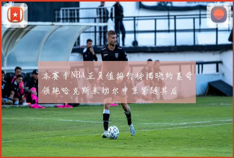 本赛季NBA正负值排行榜揭晓约基奇领跑哈克斯米切尔申京紧随其后
