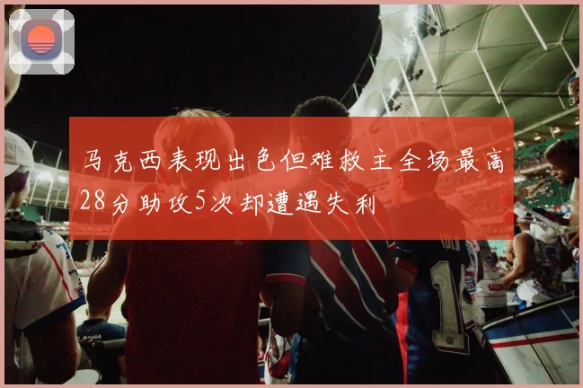 马克西表现出色但难救主全场最高28分助攻5次却遭遇失利