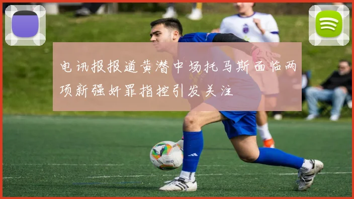 电讯报报道黄潜中场托马斯面临两项新强奸罪指控引发关注
