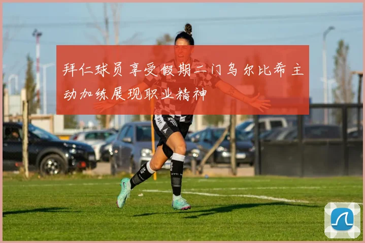 拜仁球员享受假期二门乌尔比希主动加练展现职业精神