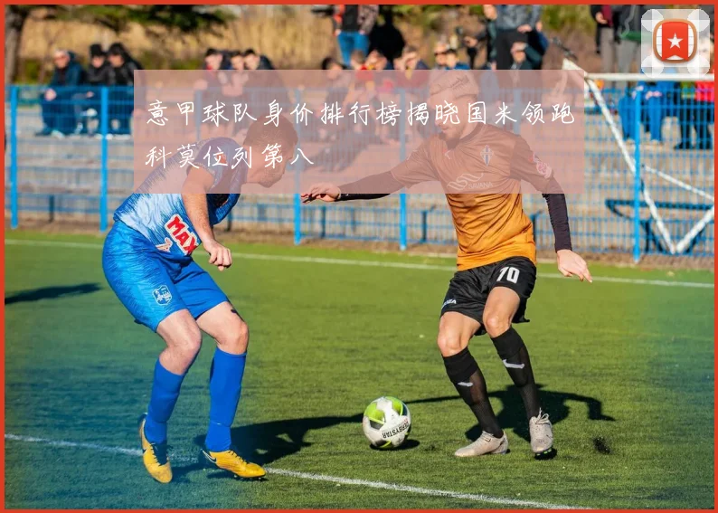 意甲球队身价排行榜揭晓国米领跑科莫位列第八