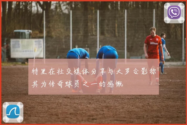 特里在社交媒体分享与大罗合影称其为传奇球员之一的感慨