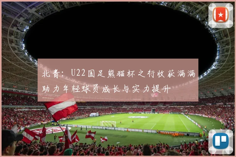 北青：U22国足熊猫杯之行收获满满助力年轻球员成长与实力提升