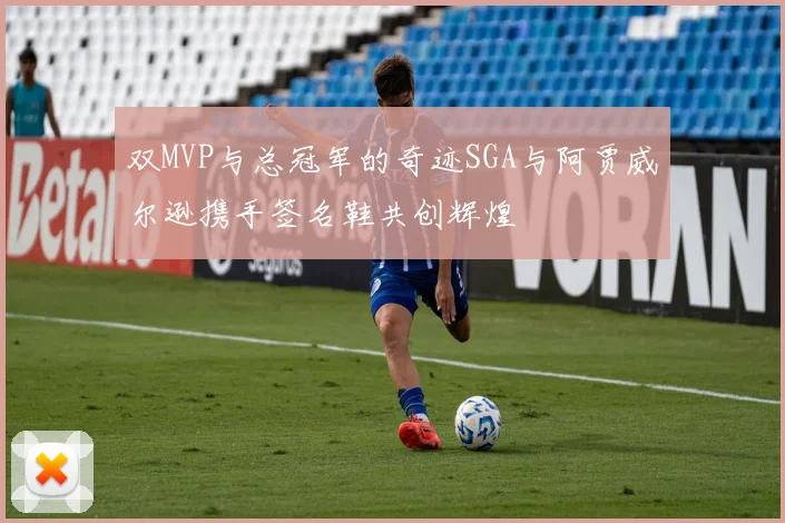 双MVP与总冠军的奇迹SGA与阿贾威尔逊携手签名鞋共创辉煌