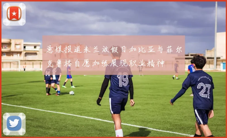 意媒报道米兰放假日加比亚与菲尔克鲁格自愿加练展现职业精神