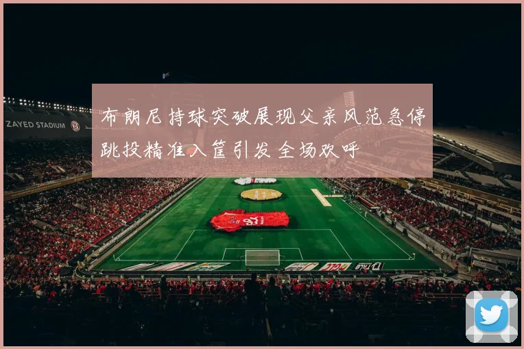 布朗尼持球突破展现父亲风范急停跳投精准入筐引发全场欢呼