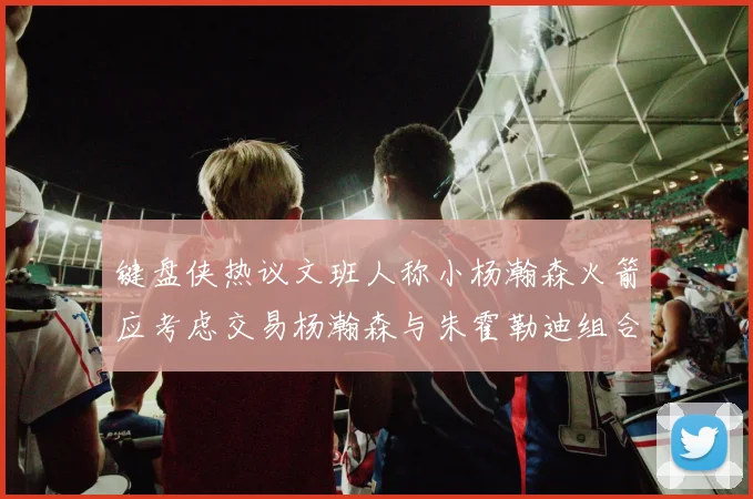 键盘侠热议文班人称小杨瀚森火箭应考虑交易杨瀚森与朱霍勒迪组合